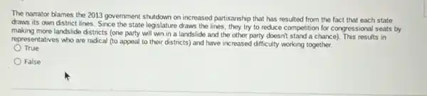 The narrator blames the 2013 government shutdown on increased partisanship that has resulted from the fact that each state
draws its own district lines. Since the state legislature draws the lines they try to reduce competition for congressional seats by
making more landslide districts (one party will win in a landslide and the other party doesn't stand a chance). This results in
representatives who are radical (to appeal to their districts) and have increased difficulty working together.
True
False