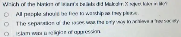 Which of the Nation of Islam's beliefs did Malcolm X reject later in life?
All people should be free to worship as they please.
The separation of the races was the only way to achieve a free society.
Islam was a religion of oppression.