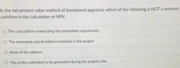 In the net present value method of investment appraisal, which of the following is NOT a relevant
cashflow in the calculation of NPV:
The cost paid on researching the investment opportunity.
The estimated cost of initial investment in the project
None of the options.
The profits estimated to be generated during the project's life.