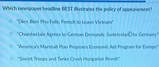 Which newspaper headline BEST illustrates the policy of appeasement?
"Dien Bien Phu Falls:French to Leave Vietnam"
"Chamberlain Agrees to German Demands: Sudetenlary to Germany"
"America's Marshall Plan Proposes Economic Aid Program for Europe"
"Soviet Troops and Tanks Crush Hungarian Revolt"