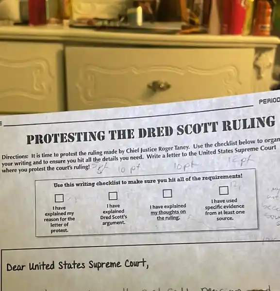 __
NG
HROTTH
ID]ER
Directions: It is time to protest the ruling made by Chief Justice Roger Taney.Use the checklist below to organ
writing and to ensure you hit all the details you need. Write a letter to the United States Supreme Court
where you protest the court's ruling!
10
Use this writing checklist to make sure you hit all of the requirements!
square 
square 
square 
square 
I have used
I have
I have	I have explained	specific evidence
explained my	explained	my thoughts on	from at least one
reason for the
Dred Scott's	the ruling.	source.
letter of	argument.
protest.
Dear United States Supreme court,