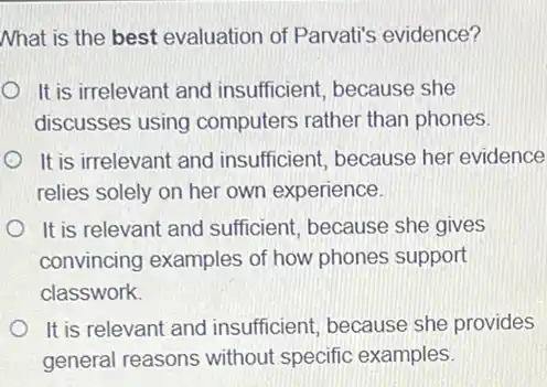 Nhat is the best evaluation of Parvati's evidence?
It is irrelevant and insufficient, because she
discusses using computers rather than phones.
It is irrelevant and insufficient, because her evidence
relies solely on her own experience.
It is relevant and sufficient, because she gives
convincing examples of how phones support
classwork.
It is relevant and insufficient, because she provides
general reasons without specific examples.