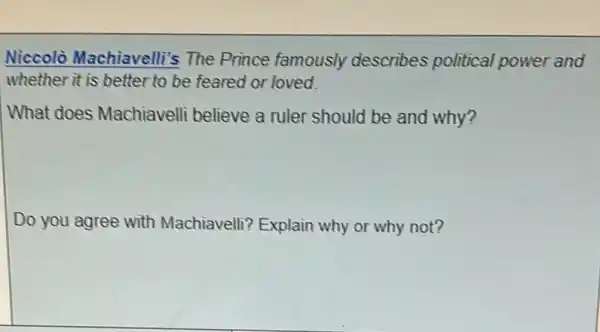 Niccolò Machiavelli's The Prince famously describes political power and
whether it is better to be feared or loved.
What does Machiavelli believe a ruler should be and why?
Do you agree with Machiavelli? Explain why or why not?