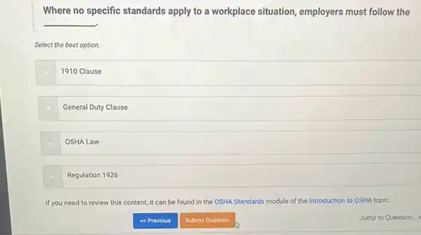 Where no specific standards apply to a workplace situation employers must follow the
__
Select the best option.
1910 Clause
General Duty Clause
OSHA Law
Regulation 1926
If you need to review this content, it can be found in the OSHA Standards module of the Introduction to OSHA topic.