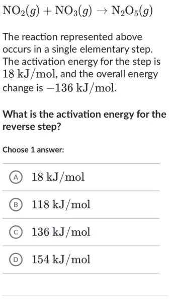 NO_(2)(g)+NO_(3)(g)arrow N_(2)O_(5)(g)
The reaction represented I above
occurs in a single elementary step.
The activation energy for the step is
18kJ/mol , and the overall energy
change is -136kJ/mol
What is the activation energy for the
reverse step?
Choose 1 answer:
A 18kJ/mol
B 118kJ/mol
C 136kJ/mol
D 154kJ/mol