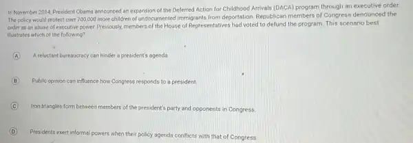 In November 2014, President Obama announced an expansion of the Deferred Action for Childhood Arrivals (DACA)program through an executive order.
The policy would protect over 700,000 more children of undocumented immigrants from deportation. Republican members of Congress denounced the
order as an abuse of executive power. Previously members of the House of Representatives had voted to defund the program This scenario best
illustrates which of the following?
A A reluctant bureaucracy can hinder a president's agenda.
B Public opinion can influence how Congress responds to a president
C
Iron triangles form between members of the president's party and opponents in Congress
D
Presidents exert informal powers when their policy agenda conflicts with that of Congress.