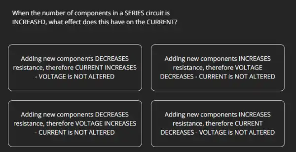 When the number of components in a SERIES circuit is
INCREASED, what effect does this have on the CURRENT?
Adding new components DECREASES
resistance, therefore CURRENT INCREASES
- VOLTAGE is NOT ALTERED
Adding new components INCREASES
resistance, therefore VOLTAGE
DECREASES - CURRENT is NOT ALTERED
Adding new components DECREASES
resistance, therefore VOLTAGE INCREASES
-CURRENT is NOT ALTERED
Adding new components INCREASES
resistance, therefore CURRENT
DECREASES - VOLTAGE is NOT ALTERED