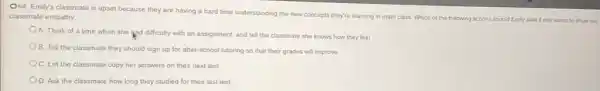 O64. Emily's classmate is upset because they are having a hard time understanding the new concepts they're learning in math class. Which of the following actions should Emily take if she wants to show her
classmate empathy
A. Think of a time when she liad difficulty with an assignment.and tell the classmate she knows how they feel
B. Tell the classmate they should sign up for after-school tutoring so that their grades will improve
C. Let the classmate copy her answers on their next test
D. Ask the classmate how long they studied for their last test