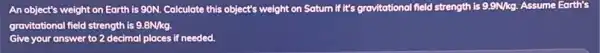 An object's weight on Earth is 90N. Calculate this object's weight on field strength is 9.9N/kg. Assume Earth's
gravitational field strength is 9.8N/kg.
Give your answer to 2 decimal places if needed.