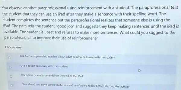 You observe another paraprofessional using reinforcement with a student.The paraprofessional tells
the student that they can use an iPad after they make a sentence with their spelling word. The
student completes the sentence but the paraprofessional realizes that someone else is using the
iPad. The para tells the student "good job" and suggests they keep making sentences until the iPad is
available. The student is upset and refuses to make more sentences. What could you suggest to the
paraprofessional to improve their use of reinforcement?
Choose one
o
Talk to the supervising teacher about what reinforcer to use with the student
Use a token economy with the student
Use social praise as a reinforcer instead of the iPad
Plan ahead and have all the materials and reinforcers ready before starting the activity