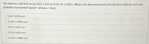 You observe a ball that moves (33.6pm 0.2)cm in (11.49pm 0.02)s . What is the observed speed of the ball (best estimate and most
probable uncertainty)? (speed=distance/time)
(1.62pm 0.01)cm/s
(1.739pm 0.005)cm/s
(2.92pm 0.01)cm/s
(2.92pm 0.02)cm/s
(1.619pm 0.008)cm/s