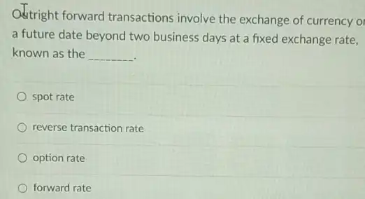 Odtright forward transactions involve the exchange of currency or
a future date beyond two business days at a fixed exchange rate,
known as the __
spot rate
reverse transaction rate
option rate
forward rate