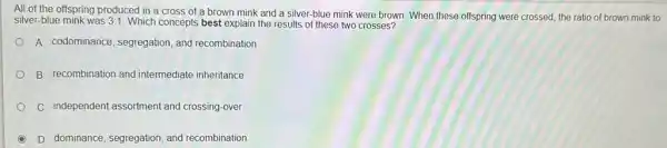 All of the offspring produced in a cross of a brown mink and a silver-blue mink were brown. When these offspring were crossed, the ratio of brown mink to
silver-blue mink was 3:1 Which concepts best explain the results of these two crosses?
A. codominance, segregation and recombination
B. recombination and intermediate inheritance
C. independent assortment and crossing-over
D. dominance, segregation, and recombination