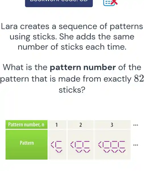 om cou
Lara creates a sequence of patterns
using sticks . She adds the same
number of sticks each time.
What is the pattern number of the
pattern that is made from exactly 82
sticks?
square