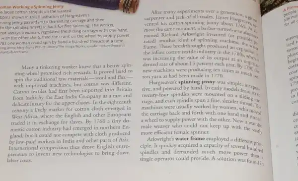 oman Working a Spinning Jenny
e loose cotton strands on the slanted
bbins shown in this illustration of Hargreaves's
nning jenny passed up to the sliding carriage and then
to the spindles (inset)in back for fine spinning. The worker,
ost always a woman regulated the sliding carriage with one hand,
with the other she turned the crank on the wheel to supply power.
783 one woman could spin by hand a hundred threads at a time.
iling jenny: Mary Evans Picture Library/The Image Works; spindle Picture Research
Itants & Archives)
Many a tinkering worker knew that a better spin-
ning wheel promised rich rewards. It proved hard to
spin the traditional raw materials-wool and flax-
with improved machines, but corron was different.
Cotton textiles had first been imported into Britain
from India by the East India Company as a rare and
delicate luxury for the upper classes. In the eighteenth
century a lively market for cotton cloth emerged in
West Africa, where the English and other Europeans
traded it in exchange for slaves. By1760 a tiny do-
mestic cotton industry had emerged in northern En-
gland, but it could not compete with cloth produced
by-low-paid workers in India and other parts of Asia.
International competition thus drove English entre-
preneurs to invent new technologies to bring down
labor costs.
After many experiments over a
carpenter and jack-of-all-trades James ration
vented his cotton-spinning jenny aboutargreavelin
most the same moment ght invented (or anufiction named Richard Arkwright invented (or
rated) another kind of spinning machine,
frame. These breakthroughs produced an explosing
the infant cotton textile industry in the 178 plosion in
was increasing the value of its output at an union it
dented rate of about 13 percent each year.
new machines were producing ten times as
By1790
ton yarn as had been made in 1770.
Hargreaves's spinning jenny was simple,inexpen
sive, and powered by hand.In early models for expen.
twenty-four spindles were mounted on a sliding to
riage, and each spindle spun a fine, slender sliding car.
machines were usually worked by women
the carriage back and forth with one hand and moved
a wheel to supply power with the other.Now it turned
male weaver who could nor keep up with the vastly
more efficient female spinner.
Arkwright's water frame employed a different prin
ciple. It quickly acquired a capacity of several
spindles and demanded much more power unded
single operator could provide.A solution was found in
A pione
silk mil
people
for all
warer
ized
strear
ploye
begin
cotta
coar
spin
179
pro
in
cor