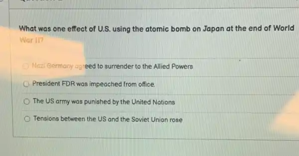 What was one effect of U.S. using the atomic bomb on Japan at the end of World
War II?
Nazi Germany agreed to surrender to the Allied Powers
President FDR was impeached from office.
The US army was punished by the United Nations
Tensions between the US and the Soviet Union rose