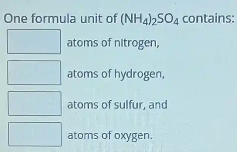 One formula unit of (NH_(4))_(2)SO_(4) H4)2SO4 contains:
square  atoms of nitrogen,
square  atoms of hydrogen,
square  atoms of sulfur, and
square  atoms of oxygen.