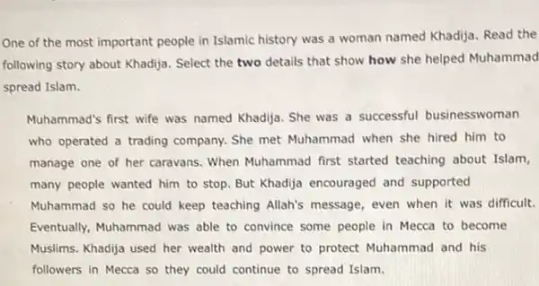 One of the most important people in Islamic history was a woman named Khadjja. Read the
following story about Khadjja.Select the two details that show how she helped Muhammad
spread Islam.
Muhammad's first wife was named Khadija. She was a successful businesswoman
who operated a trading company. She met Muhammad when she hired him to
manage one of her caravans. When Muhammad first started teaching about Islam,
many people wanted him to stop. But Khadija encouraged and supported
Muhammad so he could keep teaching Allah's message, even when it was difficult.
Eventually, Muhammad was able to convince some people in Mecca to become
Muslims. Khadija used her wealth and power to protect Muhammad and his
followers in Mecca so they could continue to spread Islam.