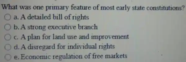 What was one primary feature of most early state constitutions?
a. A .detailed bill of rights
b. A strong executive branch
c. A plan for land use and improvement
d. A . disregard for individual rights
e . Economic regulation of free markets