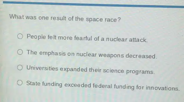 What was one result of the space race?
People felt more fearful of a nuclear attack.
The emphasis on nuclear weapons decreased.
Universities expanded their science programs.
State funding exceeded federal funding fo innovations.