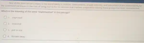 One of the most serious issues in the world today is inflation Governments, private industry and consumers share responsibility for
the continued increases in the cost of living but so far no solution that involves cooperation among these groups has been implemented
Which is the meaning of the word "implemented"in the passage?
1. improved
2. invented
3. put to use
4. thrown away