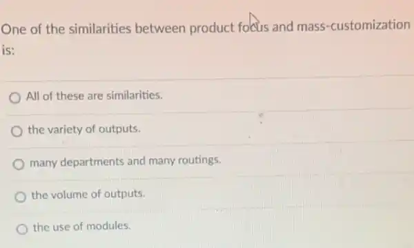 One of the similarities between product focus and mass-customization
is:
All of these are similarities.
the variety of outputs.
many departments and many routings.
the volume of outputs.
the use of modules.