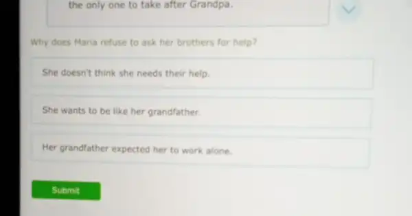 the only one to take after Grandpa.
Why does Maria refuse to ask her brothers for help?
She doesn't think she needs their help.
She wants to be like her grandfather.
Her grandfather expected her to work alone.