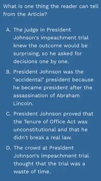 What is one thing the reader can tell
from the Article?
A. The judge in President
Johnson's impeachment trial
knew the outcome would be
surprising, so he asked for
decisions one by one.
B. President Johnson was the
"accidental"president because
he became president after the
assassination of Abraham
Lincoln.
C. President Johnson proved that
the Tenure of Office Act was
unconstitution al and that he
didn't break a real law.
D. The crowd at President
Johnson's impeachment trial