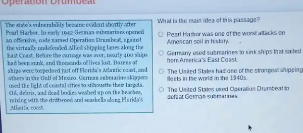 Operation Drumbeal
The state's vulnerability became evident shortly after
Pearl Harbor. In early 1942 German submarines opened
an offensive, code named Operation Drumbeat, against
the virtually undefended Allied shipping lanes along the
East Coast. Before the carnage was over, nearly 400 ships
had been sunk, and thousands of lives lost. Dozens of
ships were torpedoed just off Florida's Atlantic coast and
others in the Gulf of Mexico, German submarine skippers
used the light of coastal cities to silhouette their targets.
Oil, debris, and dead bodies washed up on the beaches,
mixing with the driftwood and seashells along Florida's
Atlantic coast.
What is the main idea of this passage?
Pearl Harbor was one of the worst attacks on
American soil in history.
Germany used submarines to sink ships that sailed
from America's East Coast.
The United States had one of the strongest shipping
fleets in the world in the 1940s.
The United States used Operation Drumbeat to
defeat German submarines.