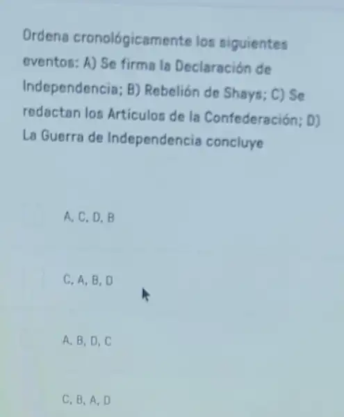 Ordens cronológicamente los siguientes
eventos: A) Se firms la Declaración de
Independencia; B)Rebelión de Shays; C)se
redactan los Articulos de la Confederación; D)
La Guerra de Independ encia concluye
A. C, D.B
C. A, B, D
A. B, D,C
C. B,A,D