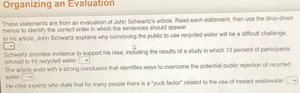 Organizing an Evaluation
These statements are from an evaluation of John Schwartz's article Read each statement then use the drop-down
menus to identify the correct order in which the sentences should appear.
In his article, John Schwartz explains why convincing the public to use recycled water will be a difficult challenge.
square 
Schwartz provides evidence to support his idea, including the results of a study in which 13 percent of participants
refused to try recycled water. square 
The article ends with a strong conclusion that identifies ways to overcome the potential public rejection of recycled
water. square 
He cites experts who state that for many people there is a "yuck factor" related to the use of treated wastewater.
square