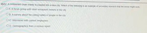 OS2. A restaurant chain wants to expand into a new city. Which of the following is an example of secondary research that the owner might seek
A. A focus group with other restaurant owners in the city
B. A survey about the eating habits of people in the city
C. Interviews with current employees
D. Demographics from a census report