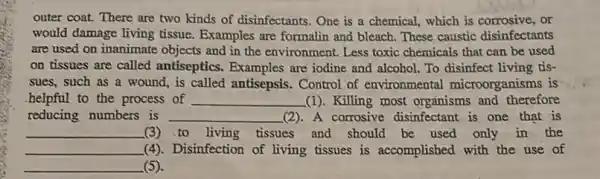 outer coat. There are two kinds of disinfectants One is a chemical which is corrosive, or
would damage living tissue.Examples are formalin and bleach. These caustic disinfectants
are used on inanimate objects and in the environment. Less toxic chemicals that can be used
on tissues are called antiseptics. Examples are iodine and alcohol. To disinfect living tis-
sues, such as a wound, is called antisepsis Control of environmental microorganisms is
.helpful to the process of __ (1). Killing most organisms and therefore
reducing numbers is __ (2).A corrosive disinfectant is one that is
__ (3)to living tissues and should be used only in the
__ (4). Disinfection of living tissues is accomplished with the use of
__ (5)