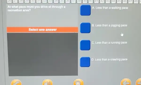 At what pace must you drive at through a
recreation area?
square 
A. Less than a walking pace
B. Less than a jogging pace
square 
C Less than a running pace
D. Less than a crawling pace
Select one answer