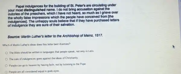 Papal indulgences for the building of St. Peter's are circulating under
your most distingulshed name I do not bring accusation against the
outcries of the preachers,which I have not heard so much as I grieve over
the wholly false impressions which the people have conceived from the
indulgences]. The unhappy souls believe that if they have purchased letters
of indulgence they are sure of their salvation.
Source: Martin Luther's letter to the Archbishop of Mainz, 1517.
Which of Martin Luther's ideas does this letter best illustrate?
The Bible should be written in languages that people speak, not only in Latin
The sale of indulgences goes against the ideas of Christianity.
People can go to heaven by having faith,not by listening to the Pope
People are all considered equal in gods eyes.