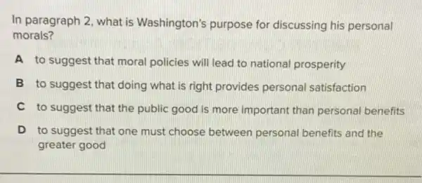 In paragraph 2, what is Washington's purpose for discussing his personal
morals?
A to suggest that moral policies will lead to national prosperity
B to suggest that doing what is right provides persona satisfaction
C to suggest that the public good is more important than personal benefits
D to suggest that one must choose between personal benefits and the
greater good