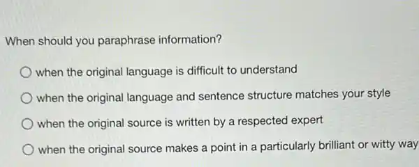 When should you paraphrase information?
when the original language is difficult to understand
when the original language and sentence structure matches your style
when the original source is written by a respected expert
when the original source makes a point in a particularly brilliant or witty way