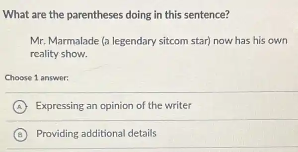 What are the parentheses doing in this sentence?
Mr. Marmalade (a legendary sitcom star)now has his own
reality show.
Choose 1 answer:
A Expressing an opinion of the writer
B Providing additional details