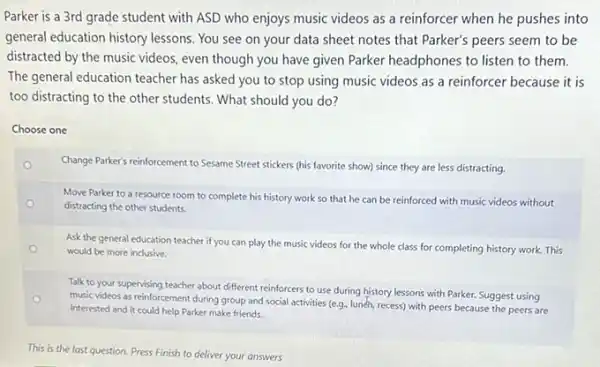 Parker is a 3rd grade student with ASD who enjoys music videos as a reinforcer when he pushes into
general education history lessons You see on your data sheet notes that Parker's peers seem to be
distracted by the music videos, even though you have given Parker headphones to listen to them.
The general education teacher has asked you to stop using music videos as a reinforcer because it is
too distracting to the other students. What should you do?
Choose one
o
Change Parker's reinforcement to Sesame Street stickers (his favorite show) since they are less distracting
o
Move Parker to a resource room to complete his history work so that he can be reinforced with music videos without
distracting the other students.
Ask the general education teacher if you can play the music videos for the whole class for completing history work This
would be more inclusive.
Talk to your supervising teacher about different reinforcers to use during history lessons with Parker. Suggest using
music videos as reinforcement during group and social activities (e.g. lunch, recess)with peers because the peers are
interested and it could help Parker make friends.
This is the last question. Press Finish to deliver your answers