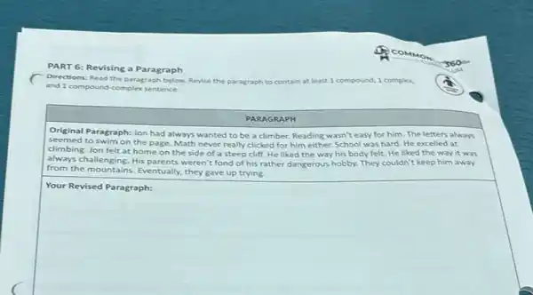 PART 6: Revising a Paragraph
Directions: Read the paragraph below: Revise the paragraph to c contain at least 1 compound, I complex,
and 1 compound-complex sentence.
PARAGRAPH
Original Paragraph: Jon had always wanted to be a climber. Reading wasn't easy for him. The letters always
seemed to swim on the page. Math never really clicked for him either. School was hard. He excelled at
climbing. Jon felt at home on the side of a steep cliff. He liked the way his body felt. He liked the way it was
always challenging. His parents weren't fond of his rather dangerous hobby. They couldn't keep him away
from the mountains. Eventually they gave up trying.
square