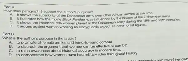 Part A
How does paragraph 3 support the author's purpose?
A. It shows the superiority of the Dahomean army over other African armies at the time.
B. It illustrates how the movie Black Panther was influenced by the history of the Dahomean army.
C. It shows the important role women played in the Dahomean army during the 18th and 19th centuries.
D. It argues against women working as bodyguards except as ceremonial figures.
Part B
What is the author's purpose in the article?
A.to promote all-female armies and hand-to -hand combat
B. to discredit the argument that women can be effective at combat
C. to raise awareness about historical accuracy in modern films
D. to demonstrate how women have had military roles throughout history