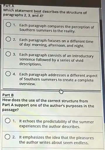 Part A
Which statement best describes the structure of
paragraphs 2,3, and 4?
1. Each paragraph compares the perception of
Southern summers to the reality.
2. Each paragraph focuses on a different time
of day. morning, afternoon, and night.
3. Each paragraph consists of an introductory
sentence followed by a series of vivid
descriptions.
4. Each paragraph addresses a different aspect
of Southern summers to create a complete
overview.
Part B
How does the use of the correct structure from
Part A support one of the author's purposes in the
passage?
1. It echoes the predictability of the summer
experiences the author describes.
2. It emphasizes the idea that the pleasures