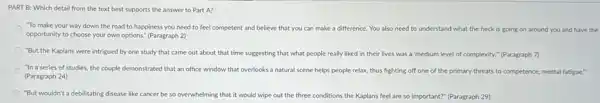 PART B: Which detail from the text best supports the answer to Part A?
To make your way down the road to happiness you need to feel competent and believe that you can make a difference. You also need to understand what the heck is going on around you and have the
opportunity to choose your own options." (Paragraph 2)
"But the Kaplans were intrigued by one study that came out about that time suggesting that what people really liked in their lives was a 'medium level of complexity." (Paragraph 7)
"In a series of studies, the couple demonstrated that an office window that overlooks a natural scene helps people relax,thus fighting off one of the primary threats to competence, mental fatigue?
(Paragraph 24)
"But wouldn't a debilitating disease like cancer be so overwhelming that it would wipe out the three conditions the Kaplans feel are so important?(Paragraph 29)