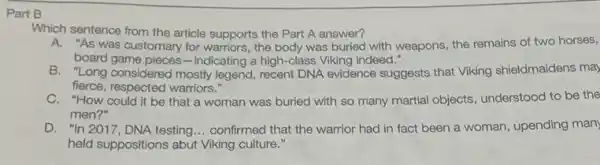 Part B
Which sentence from the article supports the Part A answer?
A. "As was customary for warriors, the body was buried with weapons, the remains of two horses,
board game pieces-indicating a high-class Viking indeed."
B. "Long considered mostly legend, recent DNA evidence suggests that Viking shieldmaidens may
fierce, respected warriors."
C. "How could it be that a woman was buried with so many martial objects understood to be the
men?"
D. "In 2017, DNA testing... confirmed that the warrior had in fact been a woman, upending man
held suppositions abut Viking culture."