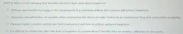 PART A: Which of the following best identifies the text's main claim about happiness?
Without opportunities to engage in the natural world.it is extremely unlikely that a person will achieve happiness.
Happiness and satisfaction are possible when a person has the chance to make choices in an environment they feel comfortable navigating.
Humans require complete control over their environment and lives to achieve optimum happiness.
It is difficult to achieve the other two keys to happiness if a person doesn't feel like they are making a difference in the world.