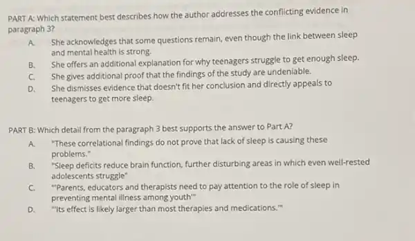 PART A: Which statement best describes how the author addresses the conflicting evidence in
paragraph 3?
A. She acknowledges that some questions remain, even though the link between sleep
and mental health is strong.
B.
She offers an additional explanation for why teenagers struggle to get enough sleep.
C. She gives additional proof that the findings of the study are undeniable.
D. She dismisses evidence that doesn't fit her conclusion and directly appeals to
teenagers to get more sleep.
PART B: Which detail from the paragraph 3 best supports the answer to Part A?
A. "These correlational findings do not prove that lack of sleep is causing these
problems."
B. "Sleep deficits reduce brain function, further disturbing areas in which even well-rested
adolescents struggle"
C. "Parents, educators and therapists need to pay attention to the role of sleep in
preventing mental illness among youth"
D."Its effect is likely larger than most therapies and medications."