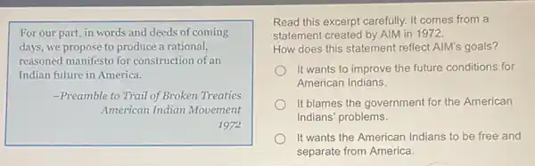 For our part, in words and deeds of coming
days, we propose to produce a rational,
reasoned manifesto for construction of an
Indian future in America.
-Preamble to Trail of Broken Treaties
American Indian Movement
1972
Read this excerpt carefully It comes from a
statement created by AIM in 1972.
How does this statement reflect AIM's goals?
It wants to improve the future conditions for
American Indians.
It blames the government for the American
Indians' problems.
It wants the American Indians to be free and
separate from America.