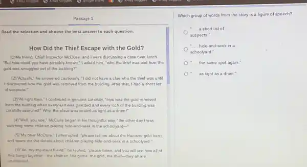 Passage 1
Read the selection and choose the best answer to each question.
How Did the Thief Escape with the Gold?
(1)My friend, Chief Inspector McClure, and I were discussing a case over lunch
"But how could you have possibly known,"I asked him,"who the thief was and how the
gold was smuggled out of the building?"
(2)"Actually," he answered cautiously "I did not have a clue who the thief was until
I discovered how the gold was removed from the building. After that I had a short list
of suspects."
(3)"All right then,"I continued in genuine curiosity, "how was the gold removed
from the building when every exit was guarded and every inch of the building was
carefully searched? Why, the place was sealed as tight as a drum!"
(4)"Well, you see,"McClure began in his thoughtful way, "the other day I was
watching some children playing hide-and-seek in the schoolyard-
(5)"My dear McClure,"l interrupted, "please tell me about the Hanover gold heist,
and spare me the details about children playing hide-and-seek in a schoolyard."
(6)"Ah, my impatient friend " he replied, "please listen and you will see how all of
this hangs together-the children, the game, the gold, the thief-they all are
intertwined
Which group of words from the story is a figure of speech?
a short list of
suspects."
- hide-and-seek in a
schoolyard."
....the same spot again."
.... as tight as a drum."