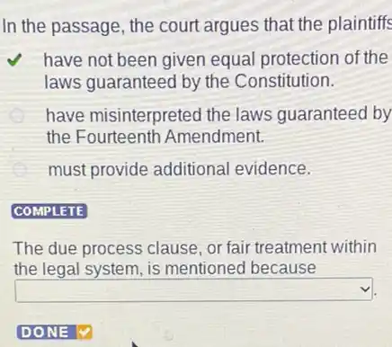 In the passage, the court argues that the plaintiffs
have not been given equal protection of the
laws guaranteed by the Constitution.
E have misinterpreted the laws guaranteed by
the Fourteenth Amendment.
must provide additional evidence.
COMPLETE
The due process clause or fair treatment within
the legal system, is mentioned because
square