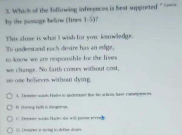 by the passage below (lines 1.5
This alone is what I wish for you:knowledge.
To understand each desire has an edge,
to know we are responsible for the lives
we change. No faith comes without cost,
no one believes without dying.
A. Demeter wants Hades to understand that his actions have consequences.
B. Having faith is dangerous
C. Demoter warns Hades she will pursue revent
D. Demeter is trying to define desire
3. Which of the following inferen es is best supported 4 pointe